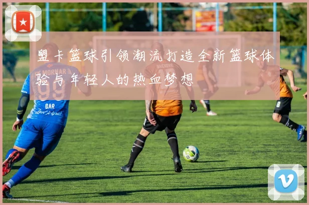 盟卡篮球引领潮流打造全新篮球体验与年轻人的热血梦想