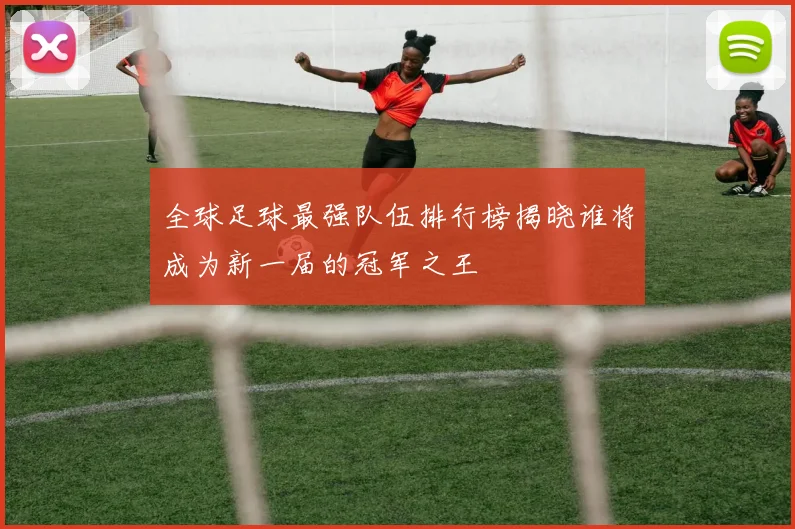 全球足球最强队伍排行榜揭晓谁将成为新一届的冠军之王