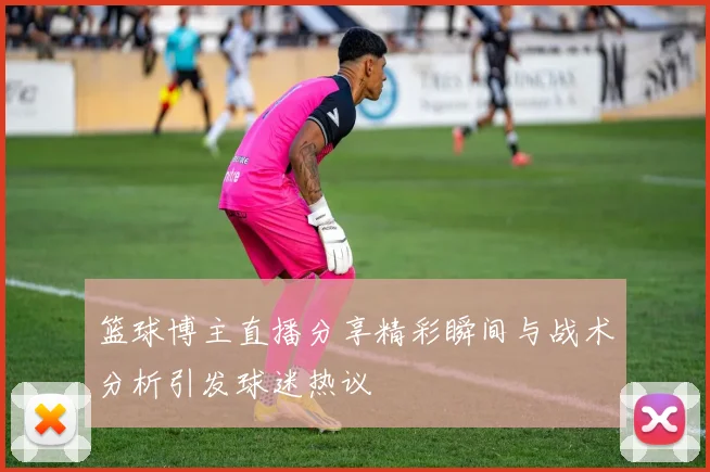 篮球博主直播分享精彩瞬间与战术分析引发球迷热议