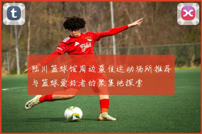 陆川篮球馆周边最佳运动场所推荐与篮球爱好者的聚集地探索