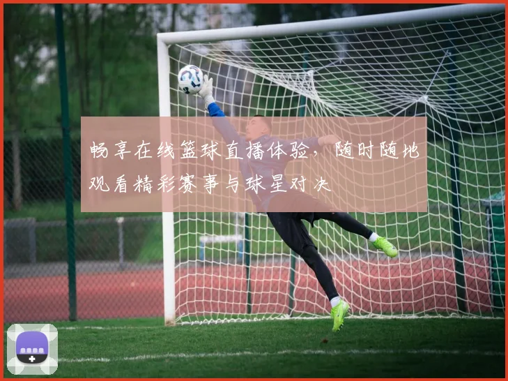畅享在线篮球直播体验，随时随地观看精彩赛事与球星对决