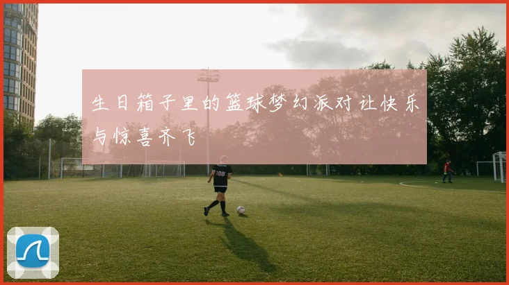 生日箱子里的篮球梦幻派对让快乐与惊喜齐飞